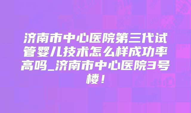 济南市中心医院第三代试管婴儿技术怎么样成功率高吗_济南市中心医院3号楼！