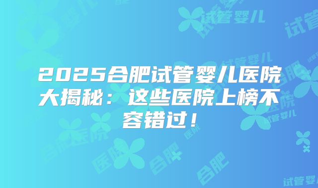 2025合肥试管婴儿医院大揭秘：这些医院上榜不容错过！
