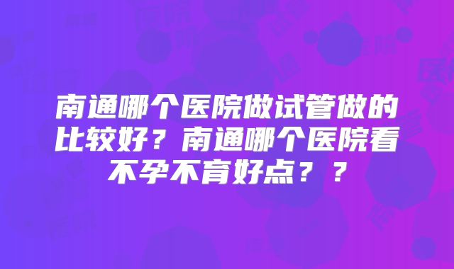 南通哪个医院做试管做的比较好?南通哪个医院看不孕不育好点??