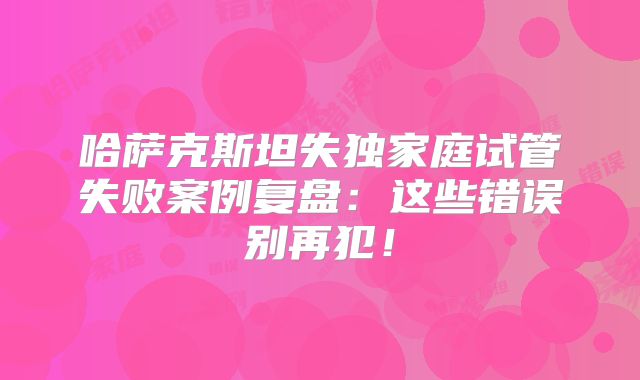 哈萨克斯坦失独家庭试管失败案例复盘：这些错误别再犯！