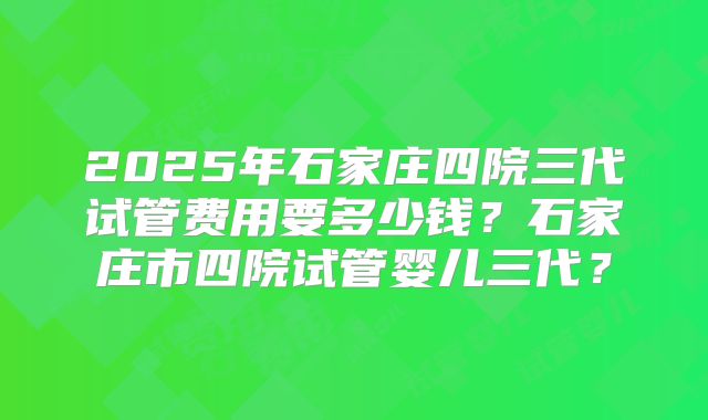 2025年石家庄四院三代试管费用要多少钱？石家庄市四院试管婴儿三代？