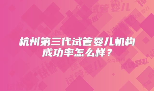 杭州第三代试管婴儿机构成功率怎么样？