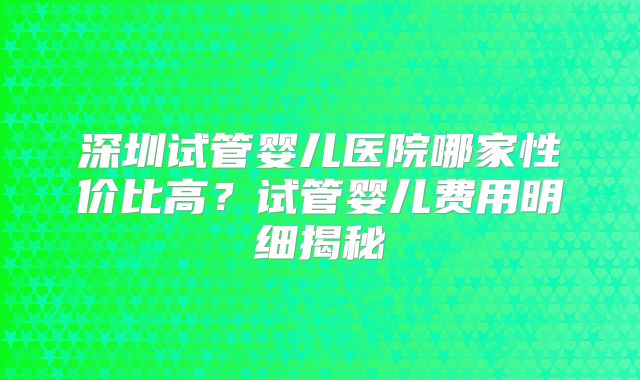 深圳试管婴儿医院哪家性价比高？试管婴儿费用明细揭秘