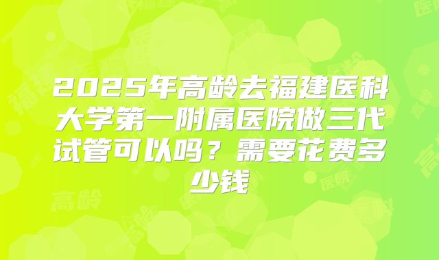 2025年高龄去福建医科大学第一附属医院做三代试管可以吗？需要花费多少钱