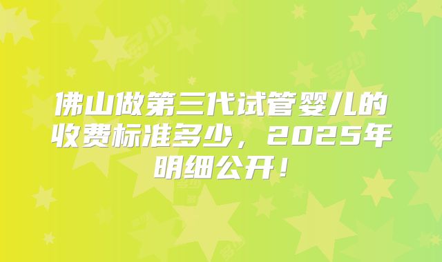 佛山做第三代试管婴儿的收费标准多少,2025年明细公开!
