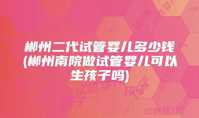 郴州二代试管婴儿多少钱(郴州南院做试管婴儿可以生孩子吗)