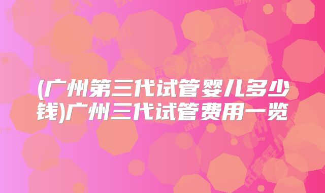 (广州第三代试管婴儿多少钱)广州三代试管费用一览
