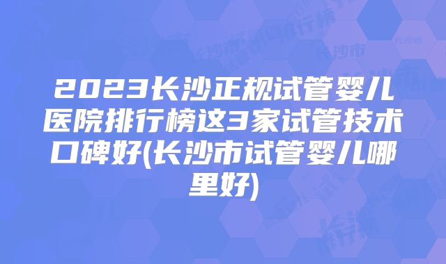 2023长沙正规试管婴儿医院排行榜这3家试管技术口碑好(长沙市试管婴儿哪里好)