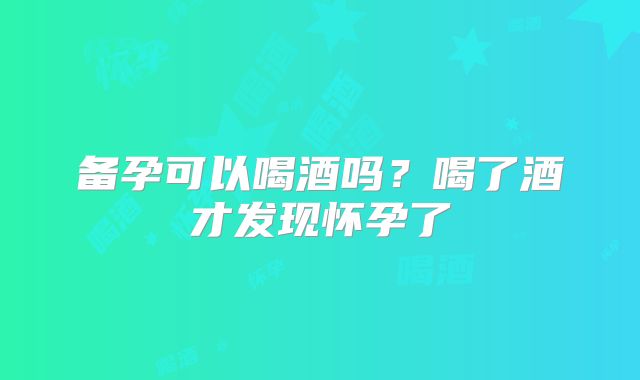 备孕可以喝酒吗?喝了酒才发现怀孕了