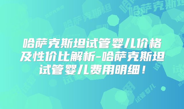 哈萨克斯坦试管婴儿价格及性价比解析-哈萨克斯坦试管婴儿费用明细！