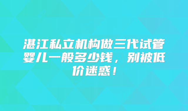 湛江私立机构做三代试管婴儿一般多少钱，别被低价迷惑！
