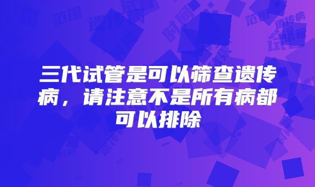 三代试管是可以筛查遗传病，请注意不是所有病都可以排除