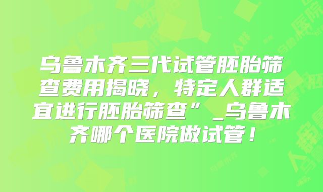 乌鲁木齐三代试管胚胎筛查费用揭晓，特定人群适宜进行胚胎筛查”_乌鲁木齐哪个医院做试管！