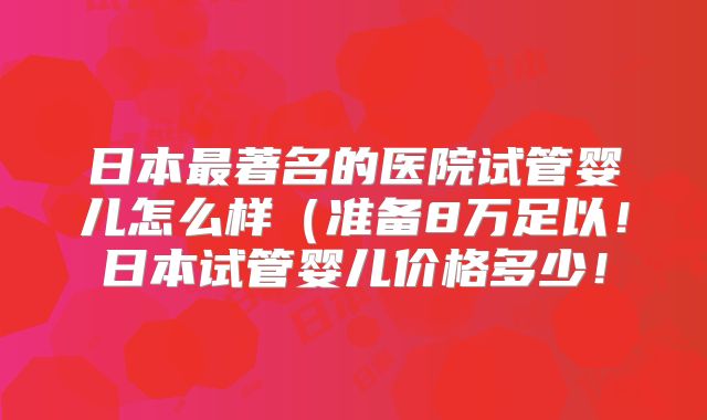 日本最著名的医院试管婴儿怎么样(准备8万足以!日本试管婴儿价格多少!
