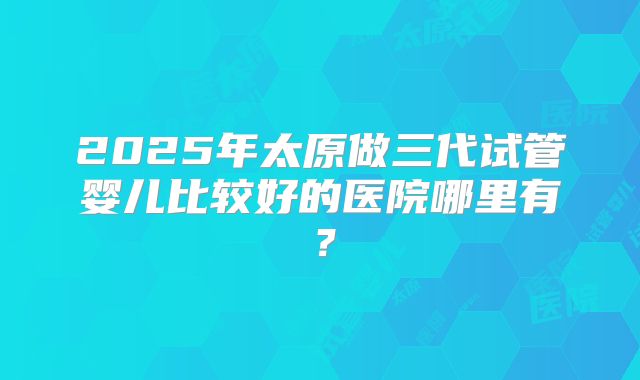 2025年太原做三代试管婴儿比较好的医院哪里有?