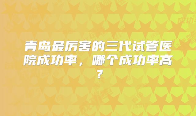 青岛最厉害的三代试管医院成功率，哪个成功率高？