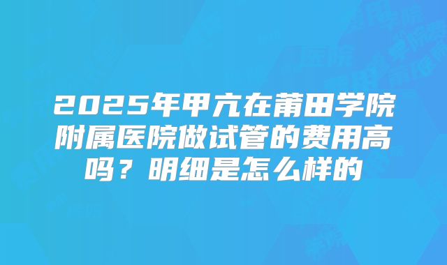 2025年甲亢在莆田学院附属医院做试管的费用高吗？明细是怎么样的