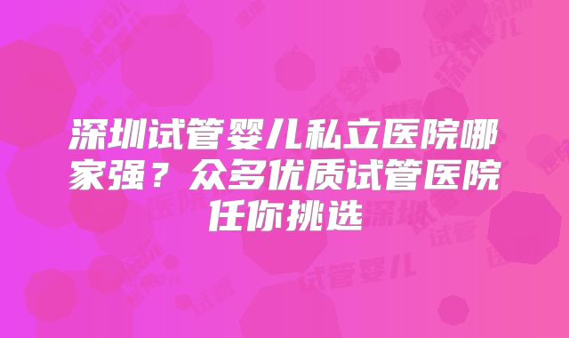 深圳试管婴儿私立医院哪家强?众多优质试管医院任你挑选