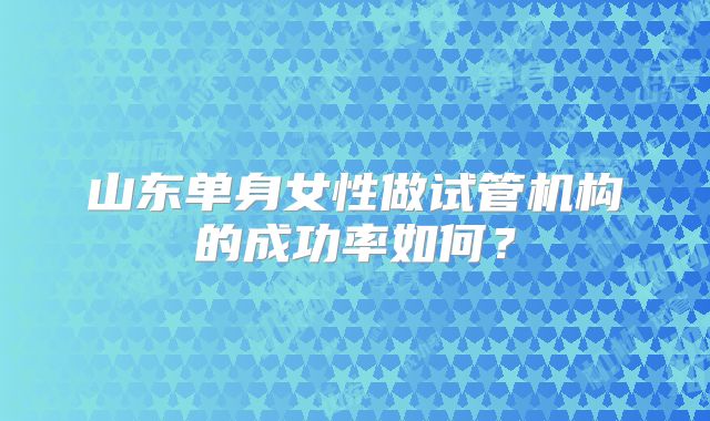 山东单身女性做试管机构的成功率如何？
