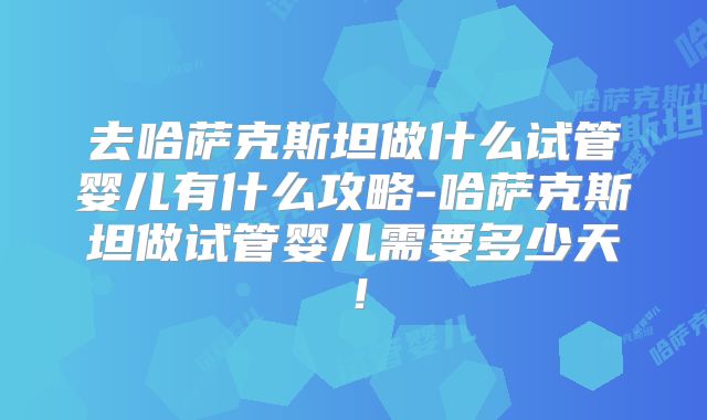 去哈萨克斯坦做什么试管婴儿有什么攻略-哈萨克斯坦做试管婴儿需要多少天！
