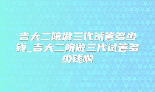 吉大二院做三代试管多少钱_吉大二院做三代试管多少钱啊