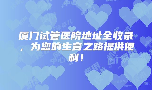 厦门试管医院地址全收录，为您的生育之路提供便利！