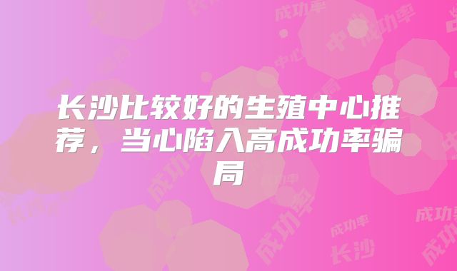 长沙比较好的生殖中心推荐，当心陷入高成功率骗局