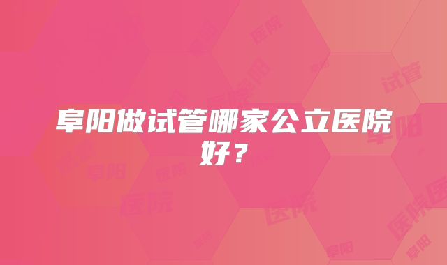 阜阳做试管哪家公立医院好？