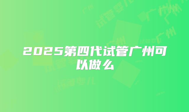 2025第四代试管广州可以做么