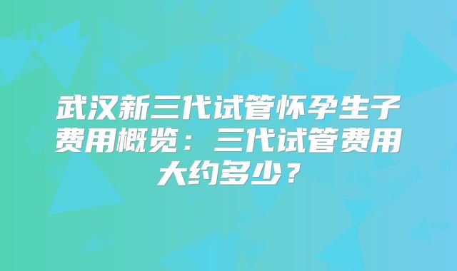 武汉新三代试管怀孕生子费用概览:三代试管费用大约多少?