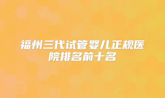 福州三代试管婴儿正规医院排名前十名