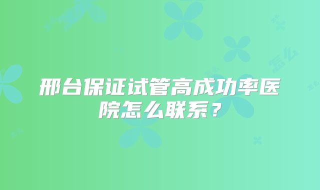 邢台保证试管高成功率医院怎么联系？