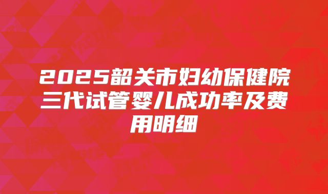 2025韶关市妇幼保健院三代试管婴儿成功率及费用明细