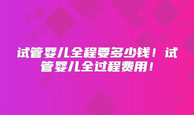 试管婴儿全程要多少钱！试管婴儿全过程费用！