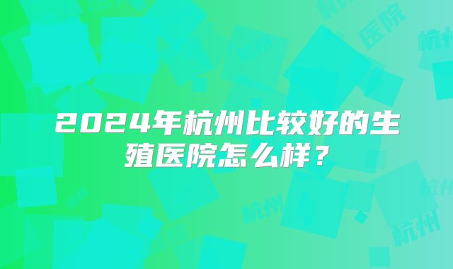 2024年杭州比较好的生殖医院怎么样？