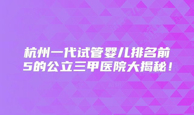 杭州一代试管婴儿排名前5的公立三甲医院大揭秘！