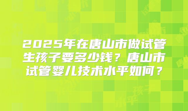 2025年在唐山市做试管生孩子要多少钱?唐山市试管婴儿技术水平如何?