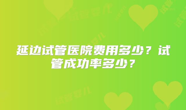 延边试管医院费用多少？试管成功率多少？