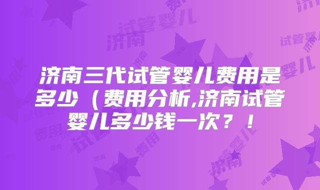 济南三代试管婴儿费用是多少（费用分析,济南试管婴儿多少钱一次？！
