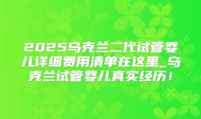 2025乌克兰二代试管婴儿详细费用清单在这里_乌克兰试管婴儿真实经历!