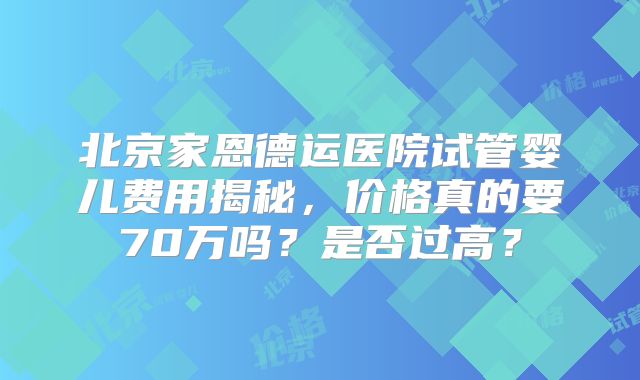 北京家恩德运医院试管婴儿费用揭秘，价格真的要70万吗？是否过高？