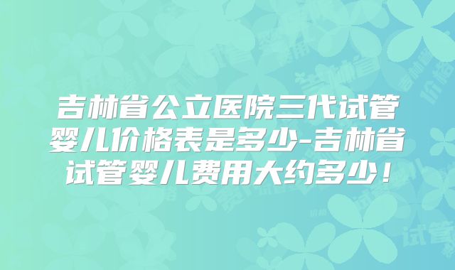 吉林省公立医院三代试管婴儿价格表是多少-吉林省试管婴儿费用大约多少！