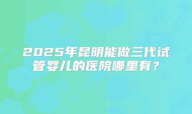 2025年昆明能做三代试管婴儿的医院哪里有？