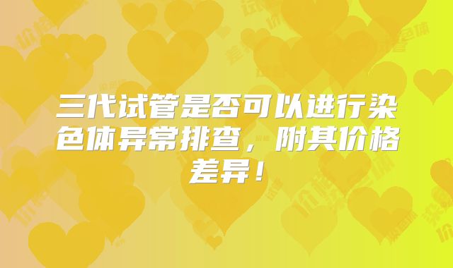 三代试管是否可以进行染色体异常排查，附其价格差异！