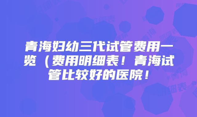 青海妇幼三代试管费用一览（费用明细表！青海试管比较好的医院！