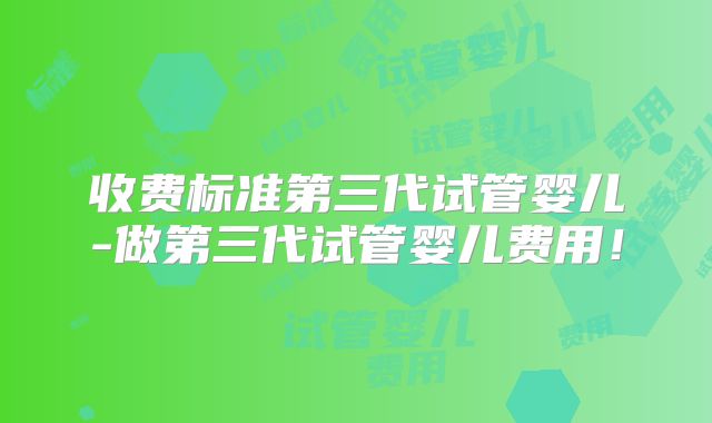 收费标准第三代试管婴儿-做第三代试管婴儿费用!
