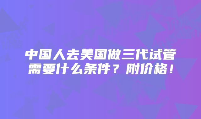 中国人去美国做三代试管需要什么条件？附价格！