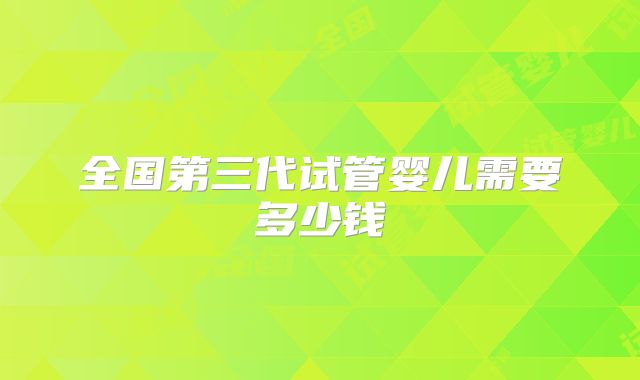 全国第三代试管婴儿需要多少钱