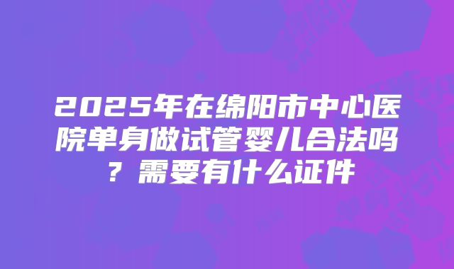 2025年在绵阳市中心医院单身做试管婴儿合法吗?需要有什么证件