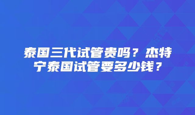 泰国三代试管贵吗？杰特宁泰国试管要多少钱？
